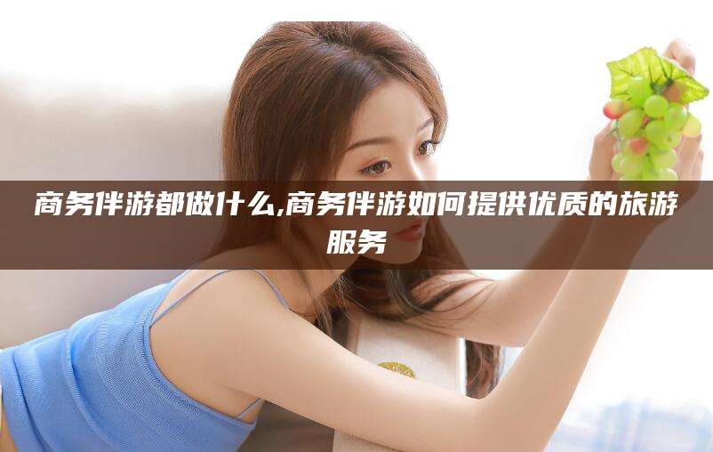 滁州商务伴游都做什么,商务伴游如何提供优质的旅游服务