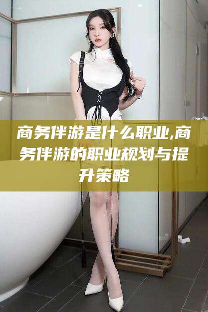 滁州商务伴游是什么职业,商务伴游的职业规划与提升策略