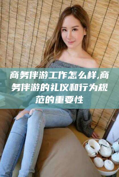 滁州商务伴游工作怎么样,商务伴游的礼仪和行为规范的重要性