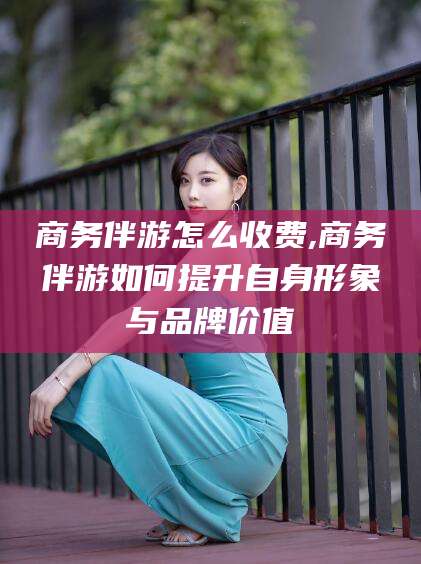 滁州商务伴游怎么收费,商务伴游如何提升自身形象与品牌价值