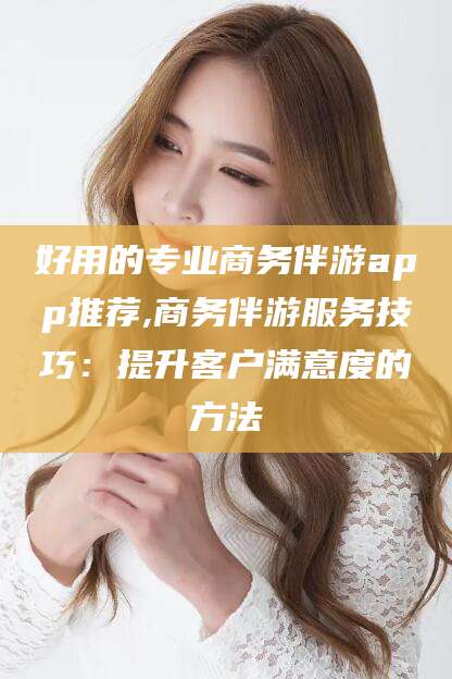 滁州好用的专业商务伴游app推荐,商务伴游服务技巧：提升客户满意度的方法