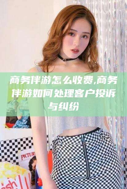 滁州商务伴游怎么收费,商务伴游如何处理客户投诉与纠纷