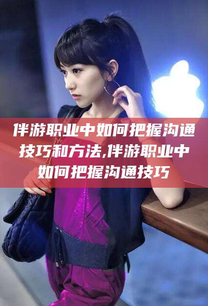 滁州伴游职业中如何把握沟通技巧和方法,伴游职业中如何把握沟通技巧