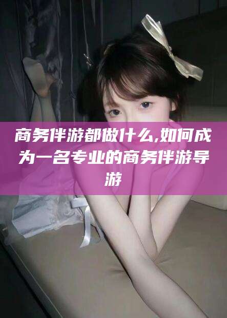 滁州商务伴游都做什么,如何成为一名专业的商务伴游导游