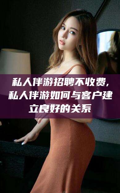 滁州私人伴游招聘不收费,私人伴游如何与客户建立良好的关系