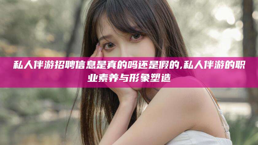 滁州私人伴游招聘信息是真的吗还是假的,私人伴游的职业素养与形象塑造