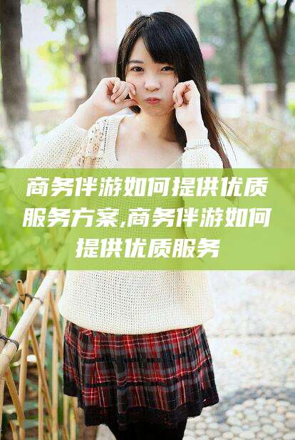 滁州商务伴游如何提供优质服务方案,商务伴游如何提供优质服务