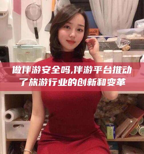 滁州做伴游安全吗,伴游平台推动了旅游行业的创新和变革