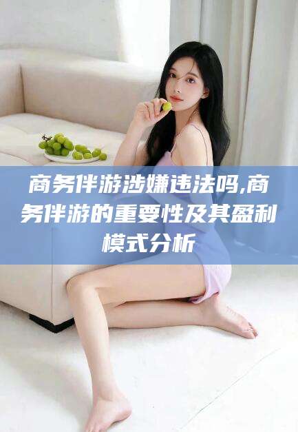 滁州商务伴游涉嫌违法吗,商务伴游的重要性及其盈利模式分析