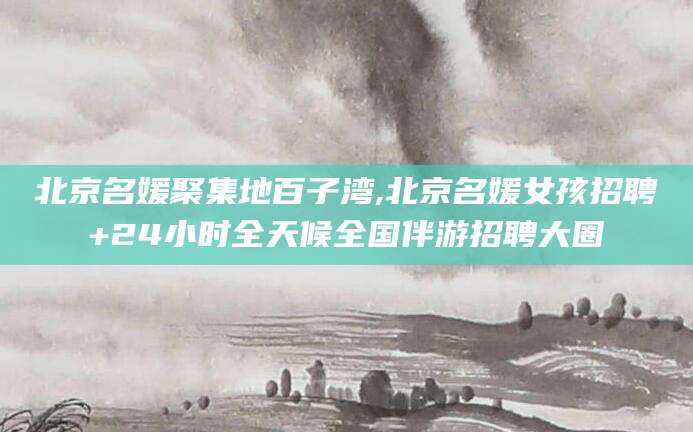 滁州北京名媛聚集地百子湾,北京名媛女孩招聘+24小时全天候全国伴游招聘大圈