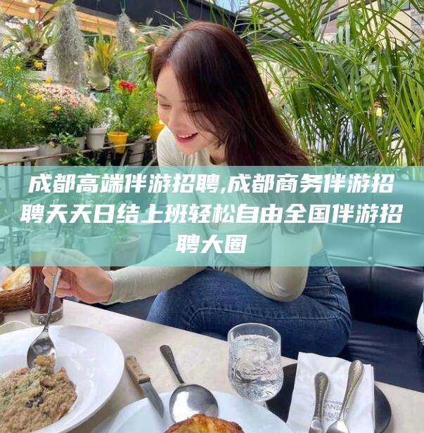 滁州成都高端伴游招聘,成都商务伴游招聘天天日结上班轻松自由全国伴游招聘大圈