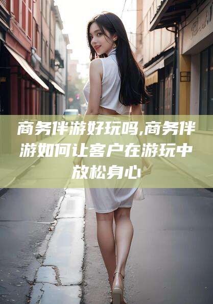 滁州商务伴游好玩吗,商务伴游如何让客户在游玩中放松身心