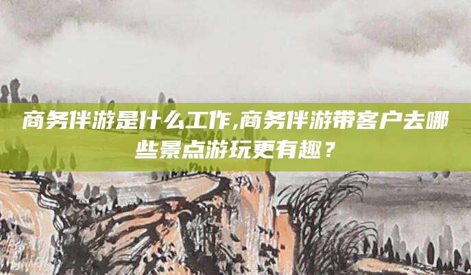 滁州商务伴游是什么工作,商务伴游带客户去哪些景点游玩更有趣？