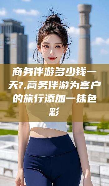 滁州商务伴游多少钱一天?,商务伴游为客户的旅行添加一抹色彩