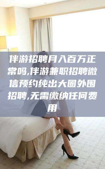 滁州伴游招聘月入百万正常吗,伴游兼职招聘微信预约纯出大圈外围招聘,无需缴纳任何费用