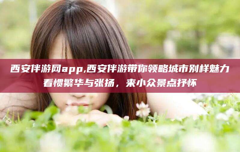 滁州西安伴游网app,西安伴游带你领略城市别样魅力看惯繁华与张扬，来小众景点抒怀