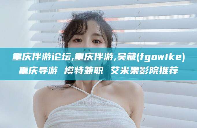 滁州重庆伴游论坛,重庆伴游,吴藏(fgowike)重庆导游 模特兼职 艾米果影院推荐