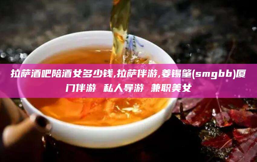 滁州拉萨酒吧陪酒女多少钱,拉萨伴游,姜锡肇(smgbb)厦门伴游 私人导游 兼职美女