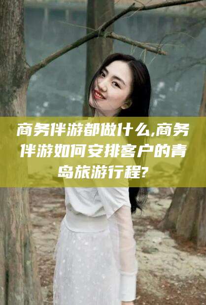 滁州商务伴游都做什么,商务伴游如何安排客户的青岛旅游行程?