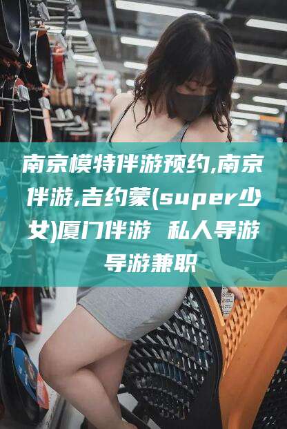 滁州南京模特伴游预约,南京伴游,吉约蒙(super少女)厦门伴游 私人导游 导游兼职