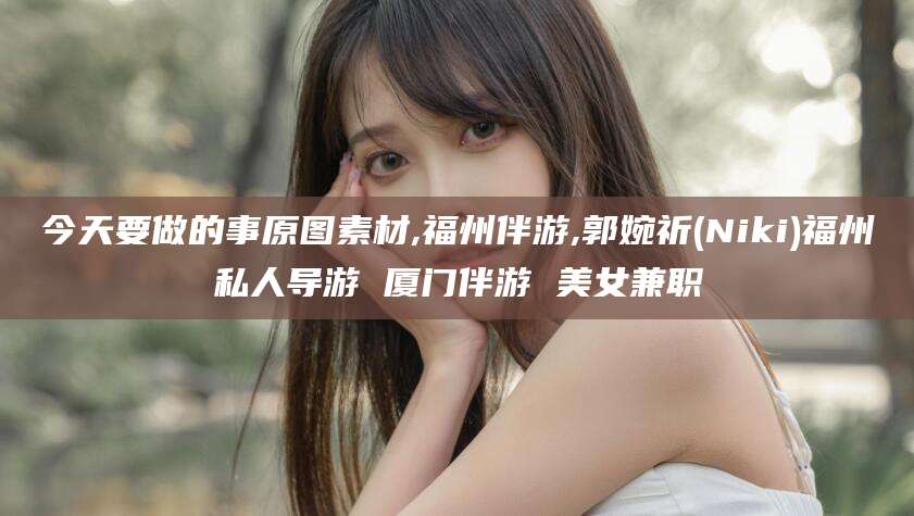 滁州今天要做的事原图素材,福州伴游,郭婉祈(Niki)福州私人导游 厦门伴游 美女兼职