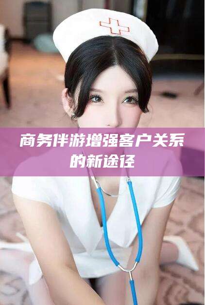 滁州商务伴游增强客户关系的新途径