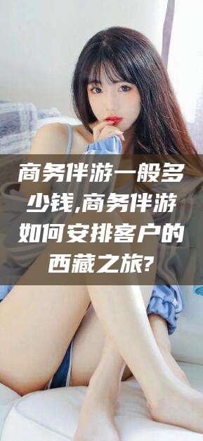 滁州商务伴游一般多少钱,商务伴游如何安排客户的西藏之旅?