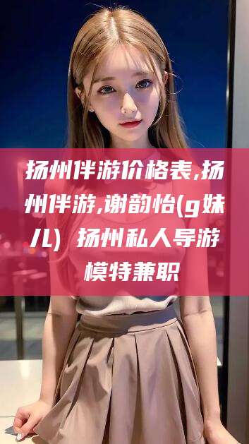 滁州扬州伴游价格表,扬州伴游,谢韵怡(g妹儿) 扬州私人导游 模特兼职