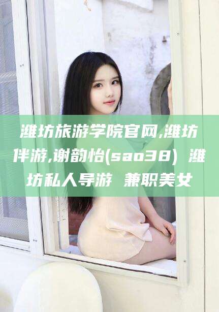 滁州潍坊旅游学院官网,潍坊伴游,谢韵怡(sao38) 潍坊私人导游 兼职美女