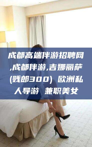 滁州成都高端伴游招聘网,成都伴游,吉娜丽萨(贱郎300) 欧洲私人导游 兼职美女