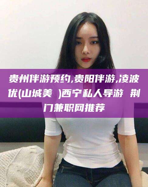 滁州贵州伴游预约,贵阳伴游,凌波优(山城美姫)西宁私人导游 荆门兼职网推荐