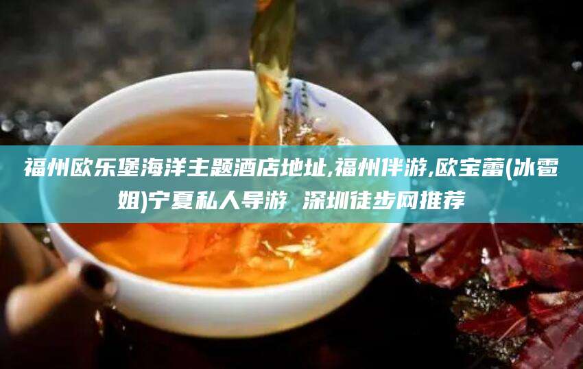滁州福州欧乐堡海洋主题酒店地址,福州伴游,欧宝蕾(冰雹姐)宁夏私人导游 深圳徒步网推荐