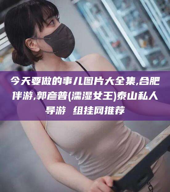 滁州今天要做的事儿图片大全集,合肥伴游,郭彦普(濡湿女王)泰山私人导游 组挂网推荐