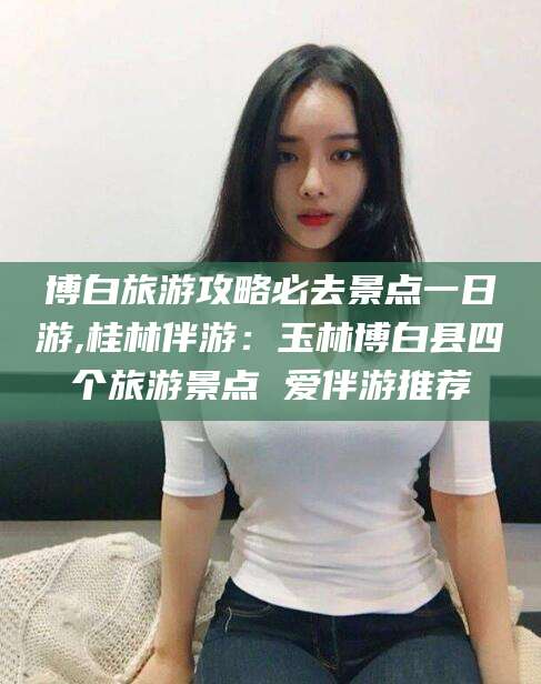 滁州博白旅游攻略必去景点一日游,桂林伴游：玉林博白县四个旅游景点 爱伴游推荐