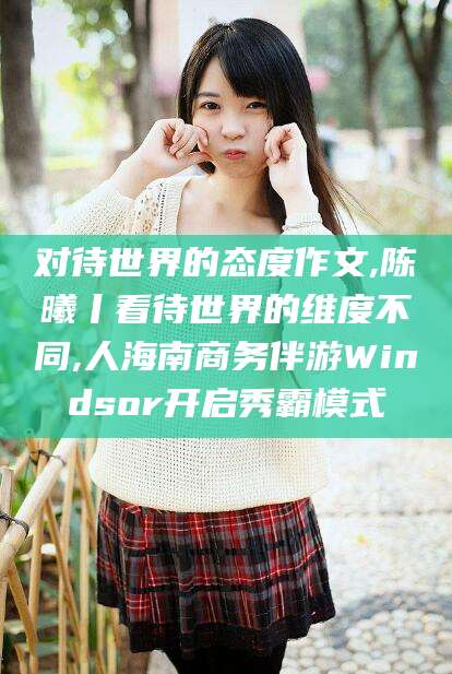 滁州对待世界的态度作文,陈曦丨看待世界的维度不同,人海南商务伴游Windsor开启秀霸模式