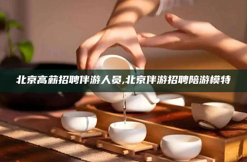 滁州北京高薪招聘伴游人员,北京伴游招聘陪游模特