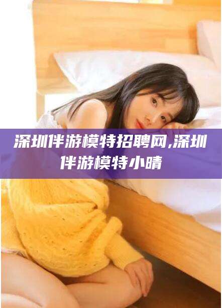 滁州深圳伴游模特招聘网,深圳伴游模特小晴