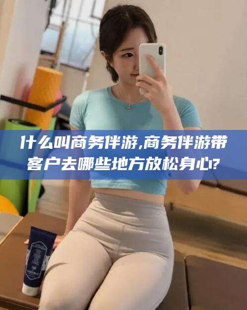 滁州什么叫商务伴游,商务伴游带客户去哪些地方放松身心?
