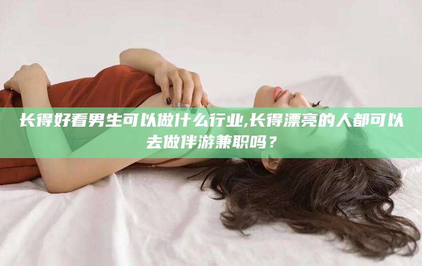 滁州长得好看男生可以做什么行业,长得漂亮的人都可以去做伴游兼职吗？