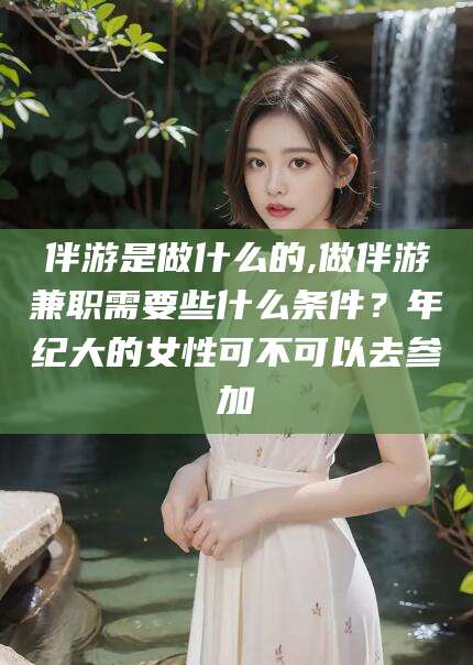 滁州伴游是做什么的,做伴游兼职需要些什么条件？年纪大的女性可不可以去参加