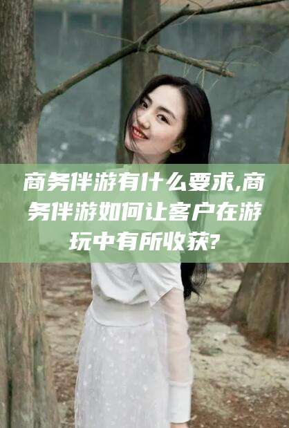 滁州商务伴游有什么要求,商务伴游如何让客户在游玩中有所收获?