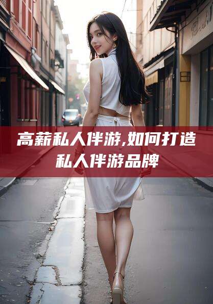 滁州高薪私人伴游,如何打造私人伴游品牌