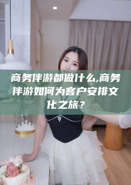 滁州商务伴游都做什么,商务伴游如何为客户安排文化之旅？
