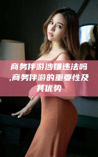 滁州商务伴游涉嫌违法吗,商务伴游的重要性及其优势