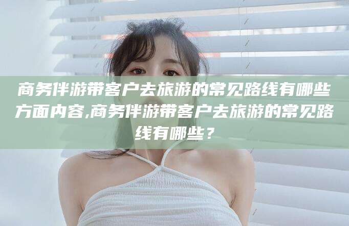 滁州商务伴游带客户去旅游的常见路线有哪些方面内容,商务伴游带客户去旅游的常见路线有哪些？
