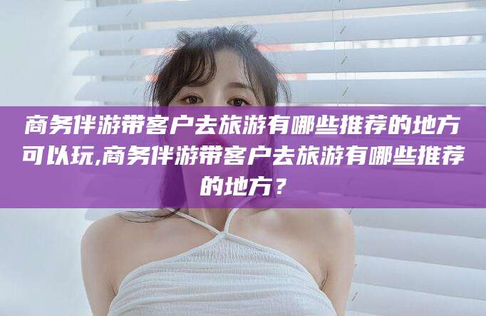 滁州商务伴游带客户去旅游有哪些推荐的地方可以玩,商务伴游带客户去旅游有哪些推荐的地方？