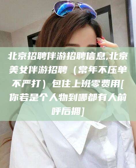 滁州北京招聘伴游招聘信息,北京美女伴游招聘（常年不压单不严打）包住上班零费用[你若是个人物到哪都有人前呼后拥]