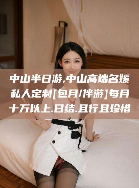 滁州中山半日游,中山高端名媛私人定制[包月/伴游]每月十万以上.日结.且行且珍惜