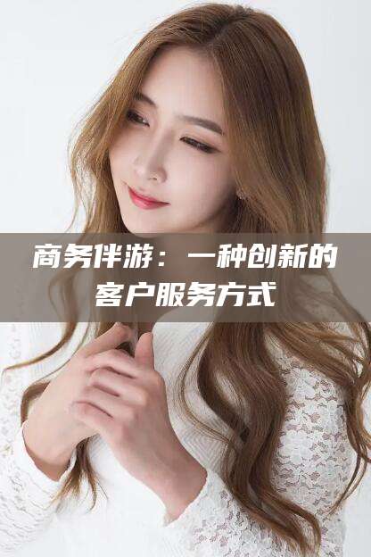 滁州商务伴游：一种创新的客户服务方式