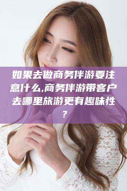 滁州如果去做商务伴游要注意什么,商务伴游带客户去哪里旅游更有趣味性？